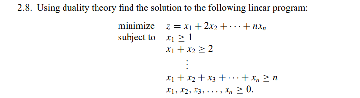 2.8. Using duality theory find the solution to the following linear program:
minimize
z = x₁ + 2x₂ + + nxn
X₁1
subject to
x₁ + x₂ ≥ 2
:
x₁ + x₂ + x3 + ... + x n ≥n
X1, X2, X3,...,xn ≥ 0.