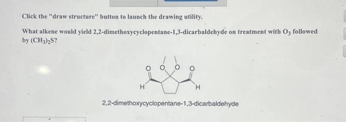 Click the "draw structure" button to launch the drawing utility.
What alkene would yield 2,2-dimethoxycyclopentane-1,3-dicarbaldehyde on treatment with O3 followed
by (CH3)2S?
H
H
2,2-dimethoxycyclopentane-1,3-dicarbaldehyde