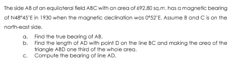 The side AB of an equilateral field ABC with an area of 692.80 sq.m. has a magnetic bearing
of N48°45'E in 1930 when the magnetic declination was 0°52'E. Assume B and C is on the
north-east side.
a.
b.
C.
Find the true bearing of AB.
Find the length of AD with point D on the line BC and making the area of the
triangle ABD one third of the whole area.
Compute the bearing of line AD.