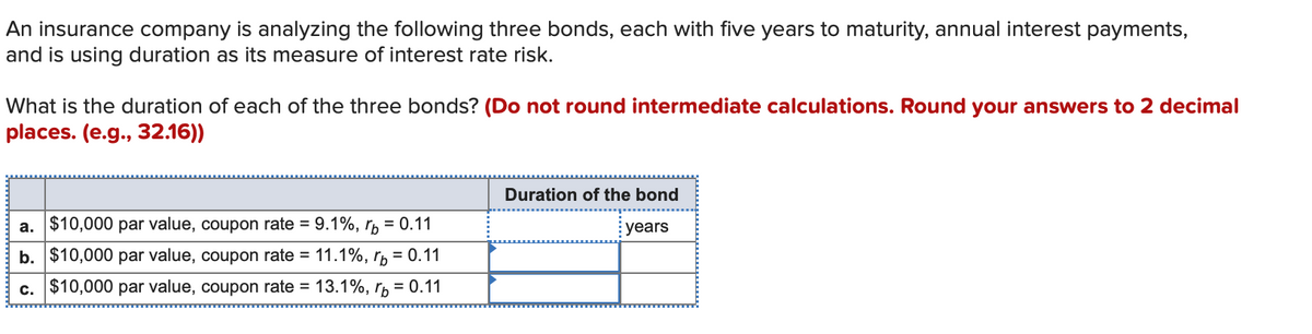 An insurance company is analyzing the following three bonds, each with five years to maturity, annual interest payments,
and is using duration as its measure of interest rate risk.
What is the duration of each of the three bonds? (Do not round intermediate calculations. Round your answers to 2 decimal
places. (e.g., 32.16))
a. $10,000 par value, coupon rate = 9.1%, p = 0.11
b. $10,000 par value, coupon rate = 11.1%, p = 0.11
c. $10,000 par value, coupon rate = 13.1%, p = 0.11
Duration of the bond
years