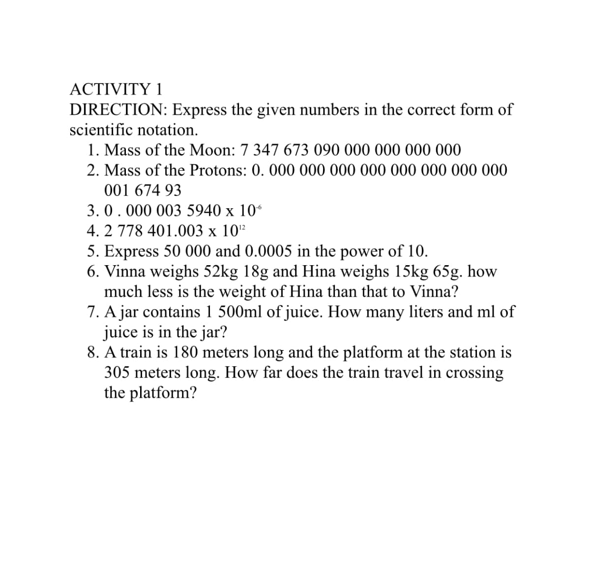 ACTIVITY 1
DIRECTION: Express the given numbers in the correct form of
scientific notation.
1. Mass of the Moon: 7 347 673 090 000 000 000 000
2. Mass of the Protons: 0. 000 000 000 000 000 000 000 000
001 674 93
3.0.000 003 5940 x 10“
4. 2 778 401.003 x 10"
5. Express 50 000 and 0.0005 in the power of 10.
6. Vinna weighs 52kg 18g and Hina weighs 15kg 65g. how
much less is the weight of Hina than that to Vinna?
7. A jar contains 1 500ml of juice. How many liters and ml of
juice is in the jar?
8. A train is 180 meters long and the platform at the station is
305 meters long. How far does the train travel in crossing
the platform?
