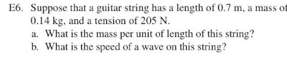 E6. Suppose that a guitar string has a length of 0.7 m, a mass of
0.14 kg, and a tension of 205 N.
a. What is the mass per unit of length of this string?
b. What is the speed of a wave on this string?
