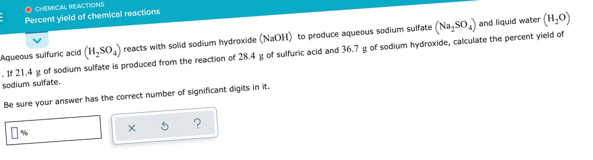 O CHEMICAL REACTIONS
Percent yield of chemical reactions
Aqueous sulfuric acid (H,SO4)
reacts with solid sodium hydroxide (NaOH) to produce aqueous sodium sulfate (Na, SO) and liquid water (H,O)
If 21.4 g of sodium sulfate is produced from the reaction of 28.4 g of sulfuric acid and 36.7 g of sodium hydroxide, calculate the percent yield of
sodium sulfate.
Be sure your answer has the correct number of significant digits in it.
O%
