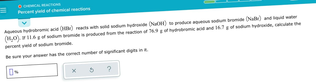 O CHEMICAL REACTIONS
Percent yield of chemical reactions
Aqueous hydrobromic acid (HBr) reacts with solid sodium hydroxide (NaOH) to produce aqueous sodium bromide (NaBr) and liquid water
(H,0). If 11.6 g of sodium bromide is produced from the reaction of 76.9 g of hydrobromic acid and 16.7 g of sodium hydroxide, calculate the
percent yield of sodium bromide.
Be sure your answer has the correct number of significant digits in it.
