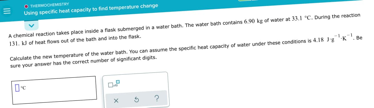 O THERMOCHEMISTRY
Using specific heat capacity to find temperature change
A chemical reaction takes place inside a flask submerged in a water bath. The water bath contains 6.90 kg of water at 33.1 °C. During the reaction
131. kJ of heat flows out of the bath and into the flask.
-1
Calculate the new temperature of the water bath. You can assume the specific heat capacity of water under these conditions is 4.18 J-g K
sure your answer has the correct number of significant digits.
Be
