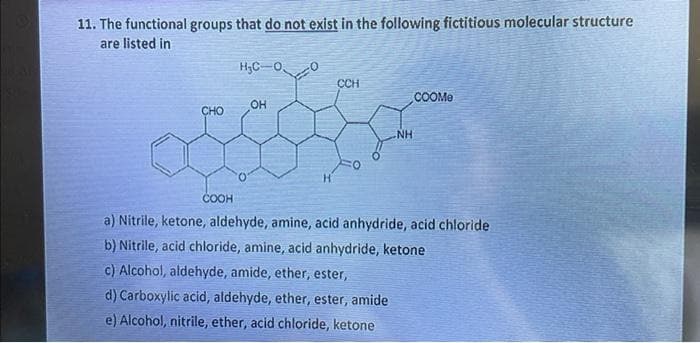 11. The functional groups that do not exist in the following fictitious molecular structure
are listed in
CHO
COOH
H₂C-0
OH
-0
CCH
NH
COOMe
a) Nitrile, ketone, aldehyde, amine, acid anhydride, acid chloride
b) Nitrile, acid chloride, amine, acid anhydride, ketone
c) Alcohol, aldehyde, amide, ether, ester,
d) Carboxylic acid, aldehyde, ether, ester, amide
e) Alcohol, nitrile, ether, acid chloride, ketone