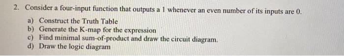 2. Consider a four-input function that outputs al whenever an even number of its inputs are 0.
a) Construct the Truth Table
b) Generate the K-map for the expression
c) Find minimal sum-of-product and draw the circuit diagram.
d) Draw the logic diagram
