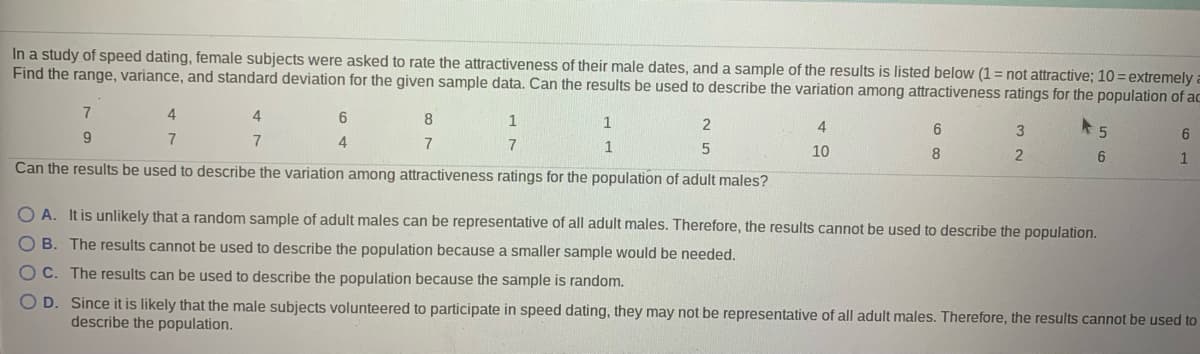 In a study of speed dating, female subjects were asked to rate the attractiveness of their male dates, and a sample of the results is listed below (1 = not attractive; 10= extremely
Find the range, variance, and standard deviation for the given sample data. Can the results be used to describe the variation among attractiveness ratings for the population of ac
7
8
1
2
6.
9
6
7
7
1
10
8
2
6
Can the results be used to describe the variation among attractiveness ratings for the population of adult males?
O A. It is unlikely that a random sample of adult males can be representative of all adult males. Therefore, the results cannot be used to describe the population.
O B. The results cannot be used to describe the population because a smaller sample would be needed.
OC. The results can be used to describe the population because the sample is random.
O D. Since it is likely that the male subjects volunteered to participate in speed dating, they may not be representative of all adult males. Therefore, the results cannot be used to
describe the population.
