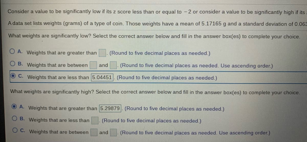 Consider a value to be significantly low if its z score less than or equal to - 2 or consider a value to be significantly high if its
A data set lists weights (grams) of a type of coin. Those weights have a mean of 5.17165 g and a standard deviation of 0.063
What weights are significantly low? Select the correct answer below and fill in the answer box(es) to complete your choice.
A. Weights that are greater than
- (Round to five decimal places as needed.)
B. Weights that are between
and
(Round to five decimal places as needed. Use ascending order.)
O C. Weights that are less than 5.04451. (Round to five decimal places as needed.)
What weights are significantly high? Select the correct answer below and fill in the answer box(es) to complete your choice.
A. Weights that are greater than 5.29879. (Round to five decimal places as needed.)
B. Weights that are less than
(Round to five decimal places as needed.)
O C. Weights that are between
and
(Round to five decimal places as needed. Use ascending order.)
