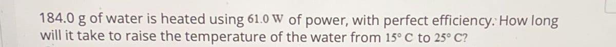 184.0 g of water is heated using 61.0 W of power, with perfect efficiency. How long
will it take to raise the temperature of the water from 15° C to 25° C?