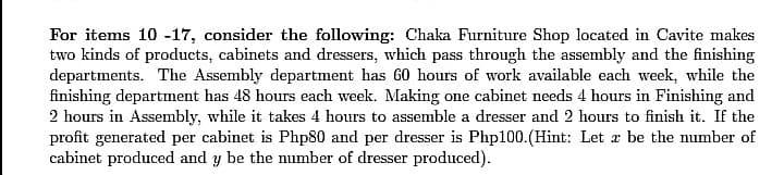 For items 10 -17, consider the following: Chaka Furniture Shop located in Cavite makes
two kinds of products, cabinets and dressers, which pass through the assembly and the finishing
departments. The Assembly department has 60 hours of work available each week, while the
finishing department has 48 hours each week. Making one cabinet needs 4 hours in Finishing and
2 hours in Assembly, while it takes 4 hours to assemble a dresser and 2 hours to finish it. If the
profit generated per cabinet is Php80 and per dresser is Php100.(Hint: Let z be the number of
cabinet produced and y be the number of dresser produced).
