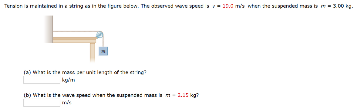 Tension is maintained in a string as in the figure below. The observed wave speed is v = 19.0 m/s when the suspended mass is m = 3.00 kg.
m
(a) What is the mass per unit length of the string?
kg/m
(b) What is the wave speed when the suspended mass is m = 2.15 kg?
m/s
