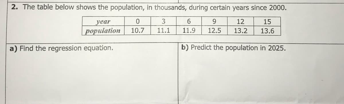 2. The table below shows the population, in thousands, during certain years since 2000.
year
3
6.
9.
12
15
|population
10.7
11.1
11.9
12.5
13.2
13.6
a) Find the regression equation.
b) Predict the population in 2025.
