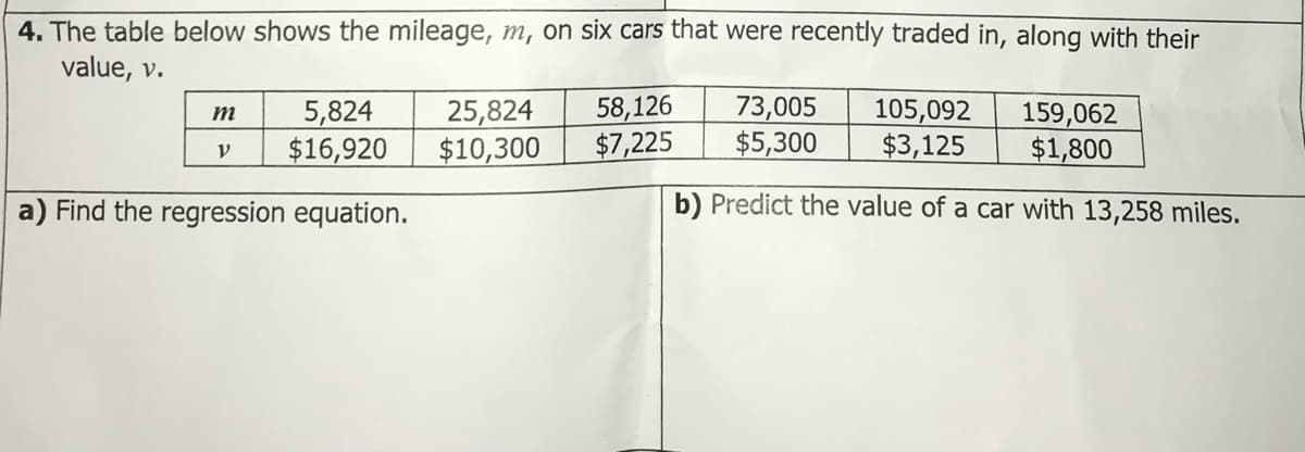 4. The table below shows the mileage, m, on six cars that were recently traded in, along with their
value, v.
5,824
$16,920
25,824
$10,300
58,126
$7,225
73,005
$5,300
105,092
$3,125
159,062
$1,800
m
a) Find the regression equation.
b) Predict the value of a car with 13,258 miles.
