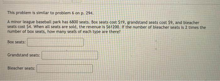 This problem is similar to problem 6 on p. 294.
A minor league baseball park has 6800 seats. Box seats cost $19, grandstand seats cost $9, and bleacher
seats cost $4. When all seats are sold, the revenue is $61200. If the number of bleacher seats is 2 times the
number of box seats, how many seats of each type are there?
Box seats:
Grandstand seats:
Bleacher seats:
