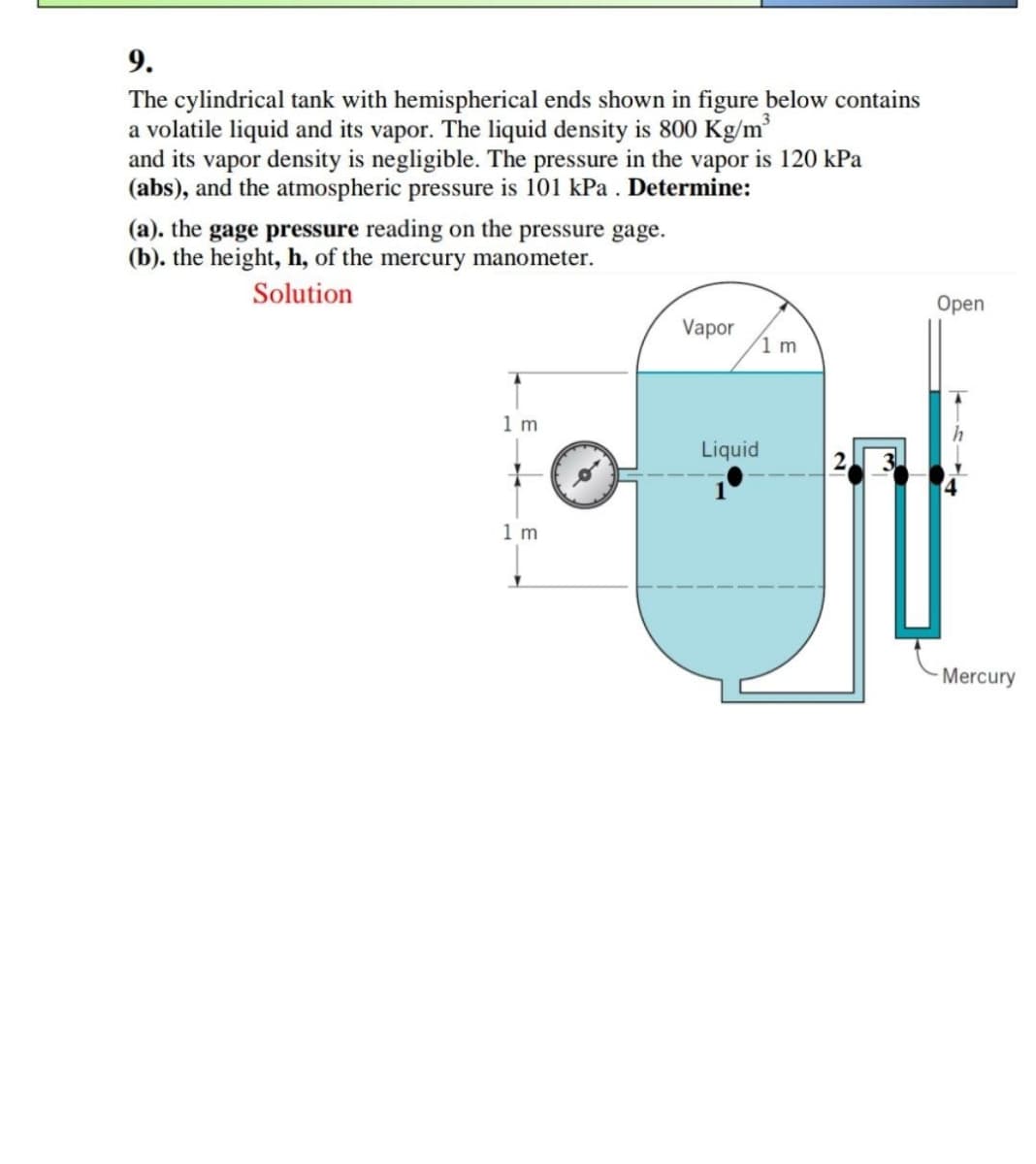 9.
The cylindrical tank with hemispherical ends shown in figure below contains
a volatile liquid and its vapor. The liquid density is 800 Kg/m³
and its vapor density is negligible. The pressure in the vapor is 120 kPa
(abs), and the atmospheric pressure is 101 kPa . Determine:
(a). the gage pressure reading on the pressure gage.
(b). the height, h, of the mercury manometer.
Solution
Оpen
Vapor
1 m
1 m
Liquid
1 m
Mercury
