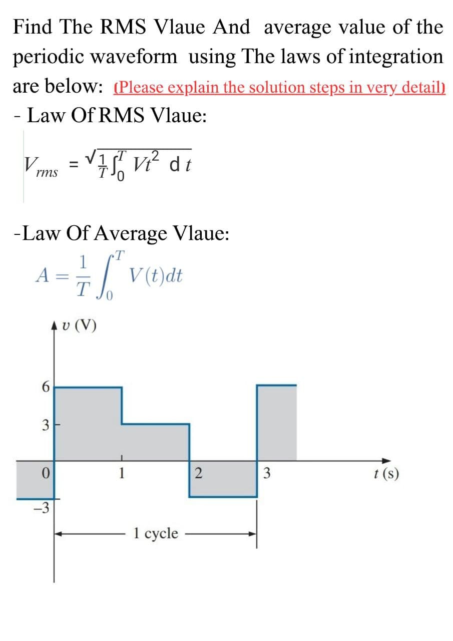 Find The RMS Vlaue And average value of the
periodic waveform using The laws of integration
are below: (Please explain the solution steps in very detail)
- Law Of RMS Vlaue:
V
rms
A
-Law Of Average Vlaue:
= 76²
T
AU (V)
6
3
0
=
-3
√ 751 V₁² di
S
V(t)dt
1 cycle
2
3
t (s)