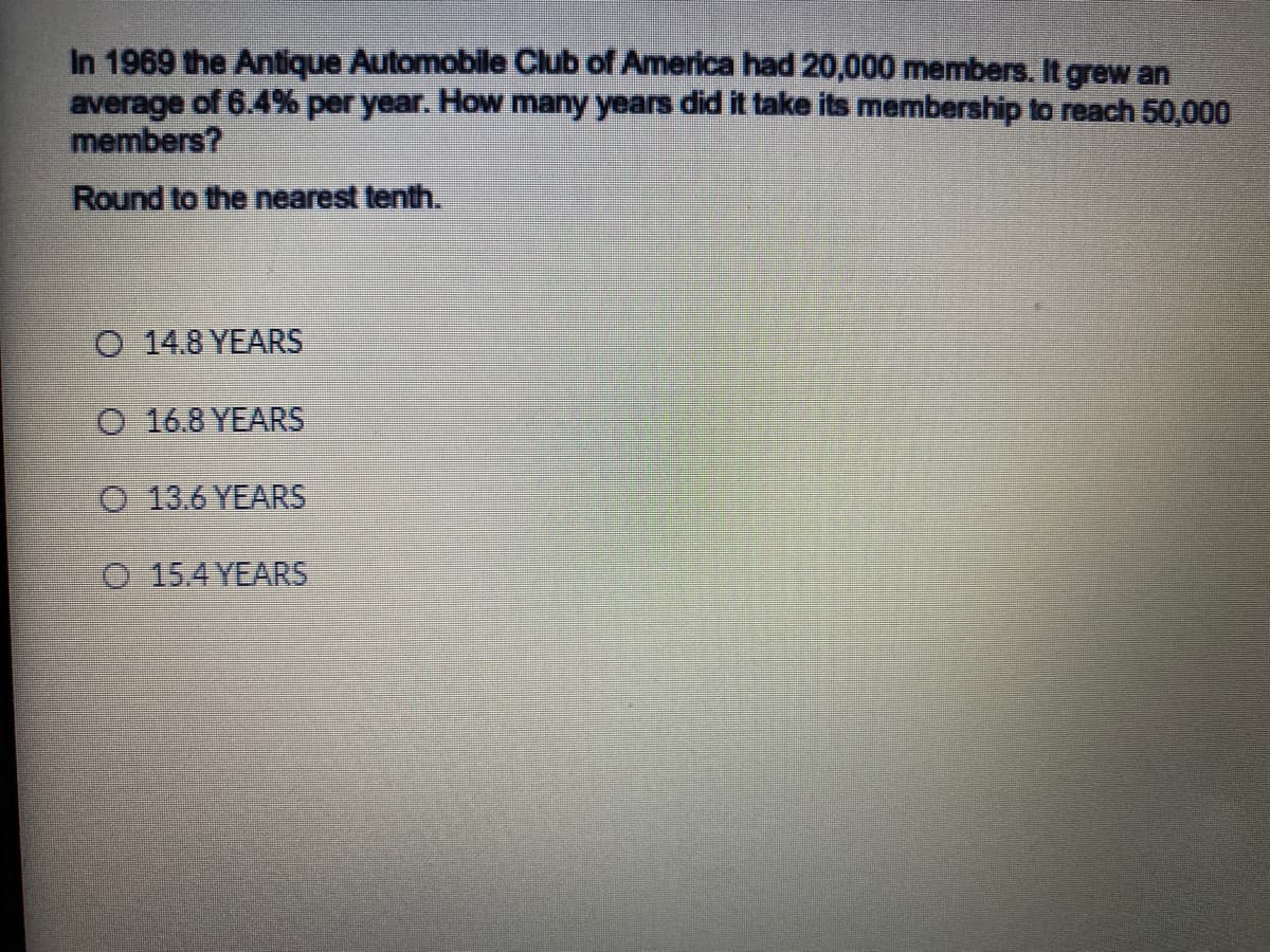 In 1969 the Antique Automobile Club of America had 20,000 members. It grew an
average of 6.4% per year. How many years did it take its membership to reach 50,000
members?
Round to the nearest tenth.
O 14.8 YEARS
O 16.8 YEARS
O 13.6 YEARS
O 15.4 YEARS
