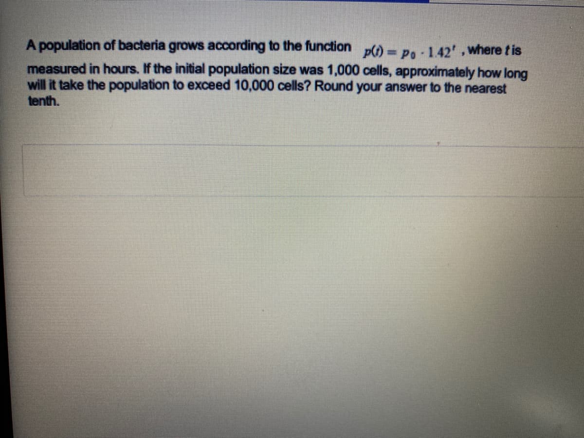 A population of bacteria grows according to the function p) - P, 142, where tis
measured in hours. If the initial population size was 1,000 cells, approximately how long
will it take the population to exceed 10,000 cells? Round your answer to the nearest
tenth.
