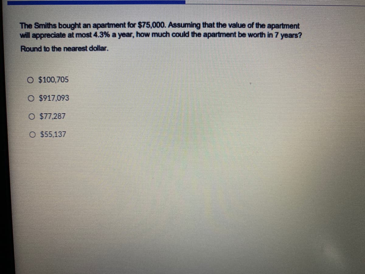 The Smiths bought an apartment for $75,000. Assuming that the value of the apartment
will appreciate at most 4.3% a year, how much could the apartment be worth in 7 years?
Round to the nearest dollar.
O $100,705
O $917,093
O $77,287
O $55,137
