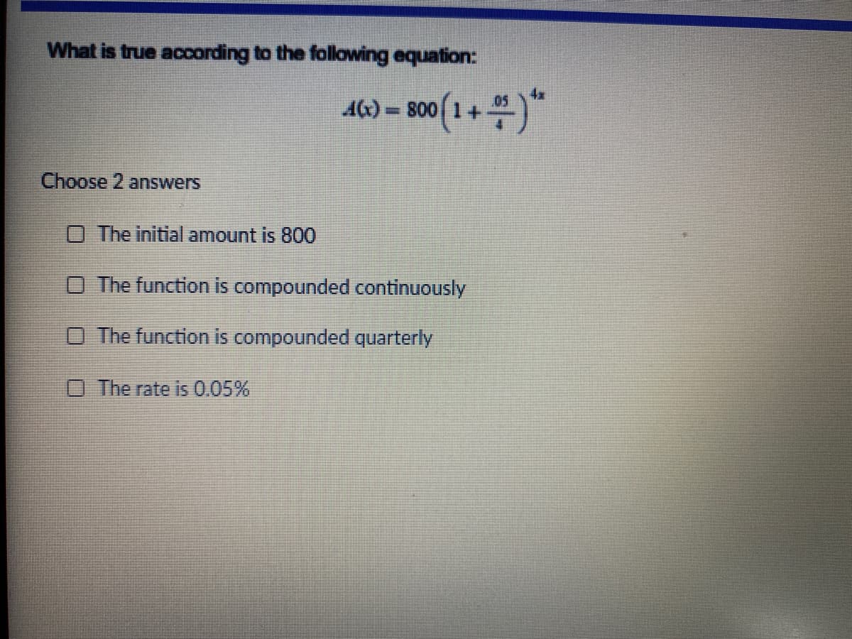 What is true acording to the follawing equation:
AC)=
800
Choose 2 answers
O The initial amount is 800
O The function is compounded continuously
The function is compounded quarterly
O The rate is 0.05%
