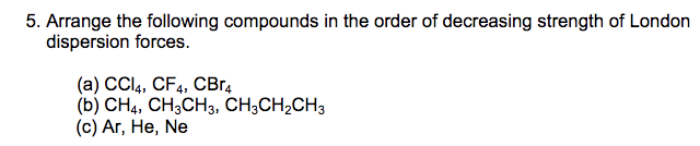 5. Arrange the following compounds in the order of decreasing strength of London
dispersion forces
(a) CCI4, CF4, CBr
(b) CH4, CH3CH3, CH3CH2CH3
(c) Ar, He, Ne
