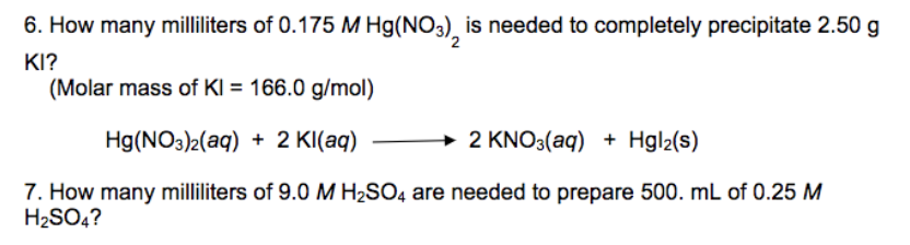 6. How many milliliters of 0.175 M Hg(NO3), is needed to completely precipitate 2.50 g
KI?
(Molar mass of KI = 166.0 g/mol)
→ 2 KNO3(aq) + Hgl2(s)
Hg(NO3)2(aq) + 2 KI(aq)
7. How many milliliters of 9.0 M H2SO4 are needed to prepare 500. mL of 0.25 M
H2SO4?
