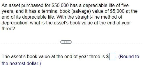 An asset purchased for $50,000 has a depreciable life of five
years, and it has a terminal book (salvage) value of $5,000 at the
end of its depreciable life. With the straight-line method of
depreciation, what is the asset's book value at the end of year
three?
The asset's book value at the end of year three is $
the nearest dollar.)
(Round to