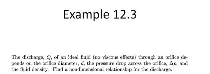 Example 12.3
The discharge, Q, of an ideal fluid (no viscous effects) through an orifice de-
pends on the orifice diameter, d, the pressure drop across the orifice, Ap, and
the fluid density. Find a nondimensional relationship for the discharge.