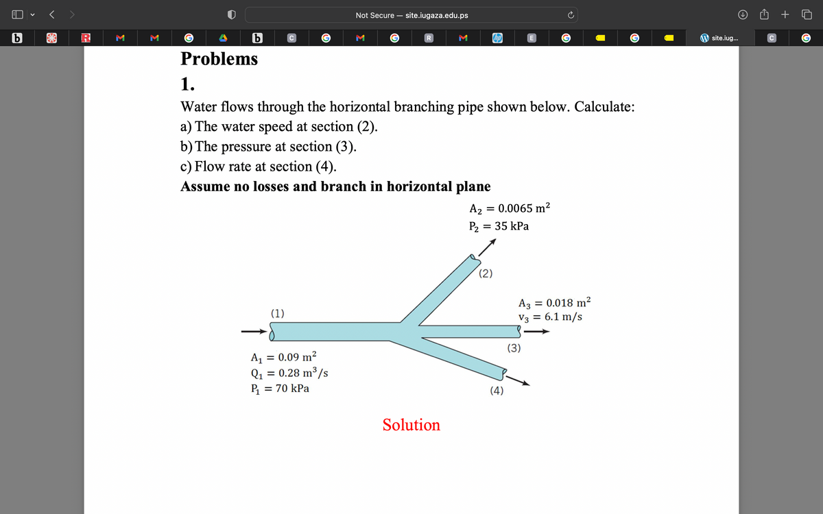 b
M
b
Problems
C
(1)
Not Secure - site.iugaza.edu.ps
A₁ = 0.09 m²
Q₁ = 0.28 m³/s
P₁ = 70 kPa
M
R
1.
Water flows through the horizontal branching pipe shown below. Calculate:
a) The water speed at section (2).
b) The pressure at section (3).
c) Flow rate at section (4).
Assume no losses and branch in horizontal plane
Solution
A2 = 0.0065 m²
P₂ =
= 35 kPa
(2)
E
(4)
G
(3)
A3 = 0.018 m²
V3 = 6.1 m/s
site.iug...
с
G