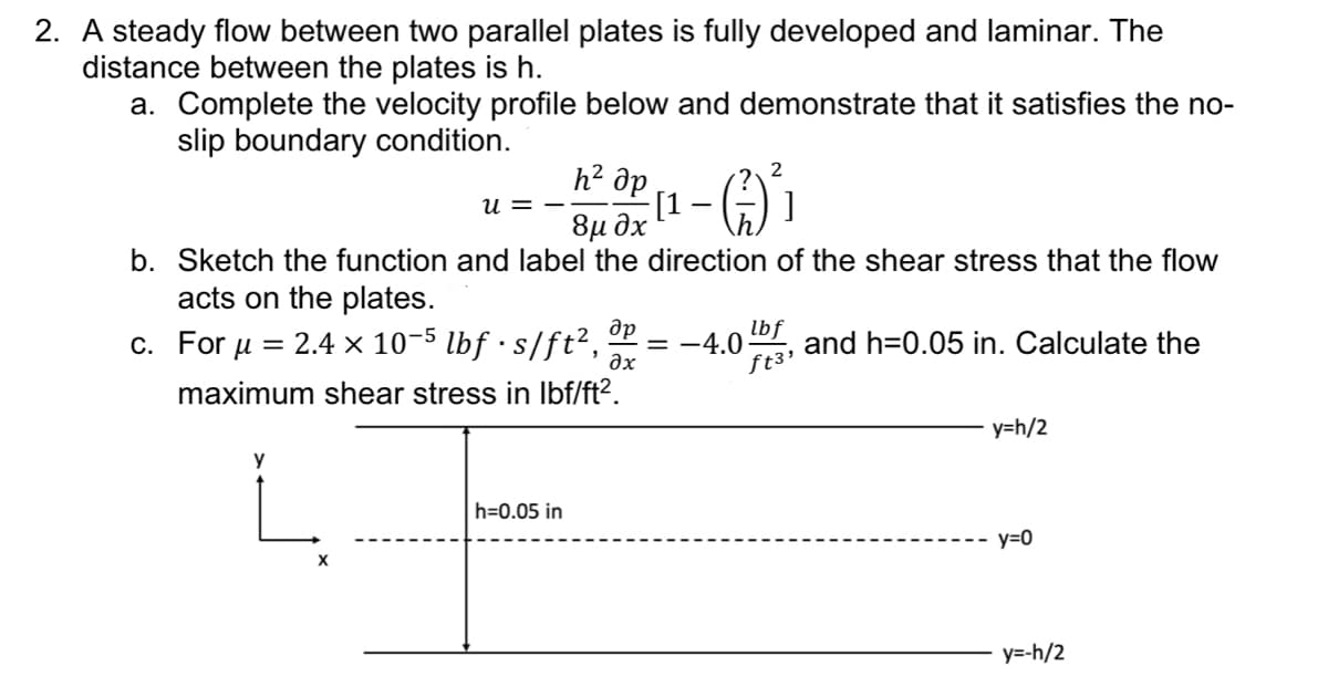 2. A steady flow between two parallel plates is fully developed and laminar. The
distance between the plates is h.
a. Complete the velocity profile below and demonstrate that it satisfies the no-
slip boundary condition.
һ² др
8μ дх
b. Sketch the function and label the direction of the shear stress that the flow
acts on the plates.
c. For μ = 2.4 x 10-5 lbf · s/ft²,
maximum shear stress in lbf/ft².
y
X
U =
h=0.05 in
др
əx
2
[1. (²) ² ]
lbf
ft3'
-4.0 and h=0.05 in. Calculate the
y=h/2
y=0
y=-h/2