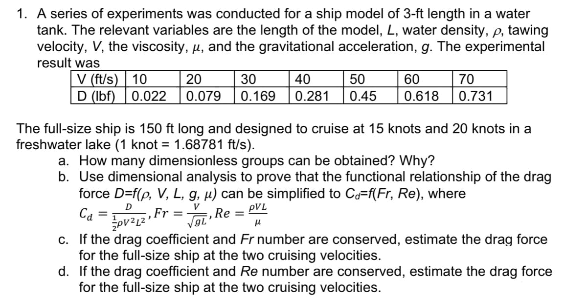 1. A series of experiments was conducted for a ship model of 3-ft length in a water
tank. The relevant variables are the length of the model, L, water density, p, tawing
velocity, V, the viscosity, µ, and the gravitational acceleration, g. The experimental
result was
V (ft/s) 10
20
D (lbf) 0.022 0.079
50
30 40
0.169 0.281 0.45
=
60
0.618
70
0.731
The full-size ship is 150 ft long and designed to cruise at 15 knots and 20 knots in a
freshwater lake (1 knot = 1.68781 ft/s).
a. How many dimensionless groups can be obtained? Why?
b. Use dimensional analysis to prove that the functional relationship of the drag
force D=f(p, V, L, g, µ) can be simplified to Cd=f(Fr, Re), where
D
V
Ca
-, Fr=
PVL
Re=
√gL
μl
PV²12
c.
If the drag coefficient and Fr number are conserved, estimate the drag force
for the full-size ship at the two cruising velocities.
d. If the drag coefficient and Re number are conserved, estimate the drag force
for the full-size ship at the two cruising velocities.