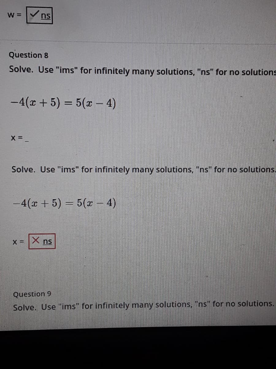 W = nS
Question 8
Solve. Use "ims" for infinitely many solutions, "ns" for no solutions
-4(x + 5) = 5(x - 4)
Solve. Use "ims" for infinitely many solutions, "ns" for no solutions.
-4(x +5) = 5(x – 4)
X = X ns
Question 9
Solve. Use "ims" for infinitely many solutions, "ns" for no solutions.
