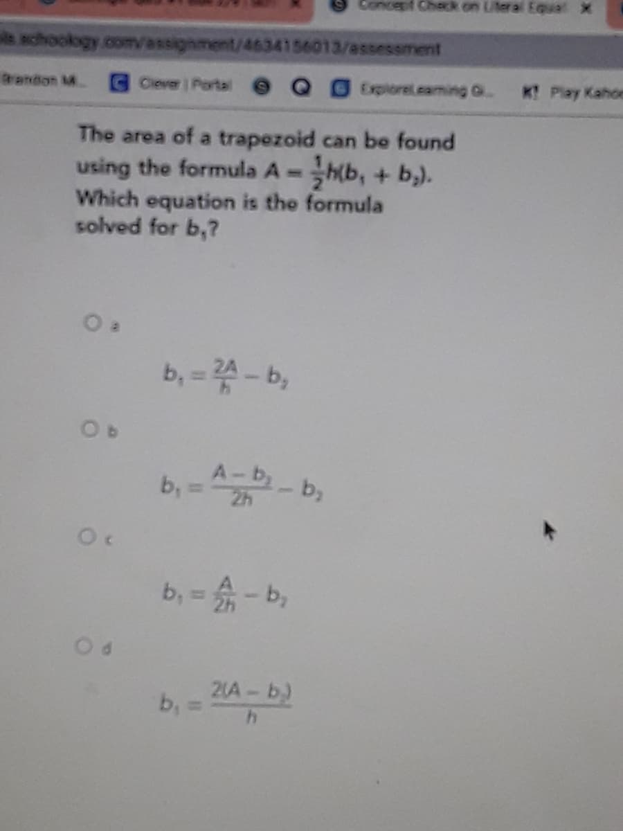 Concept Check.on Literal Equal X
ls achookogy.com/assignment/4634156013/assessment
randon M.
GClever Porta
Explorelcaming G.
K Play Kahoe
The area of a trapezoid can be found
using the formula A =h(b, + b,).
Which equation is the formula
solved for b,?
b, = - b,
A-b,
b,
b, = - b,
b, = 4A-b)
