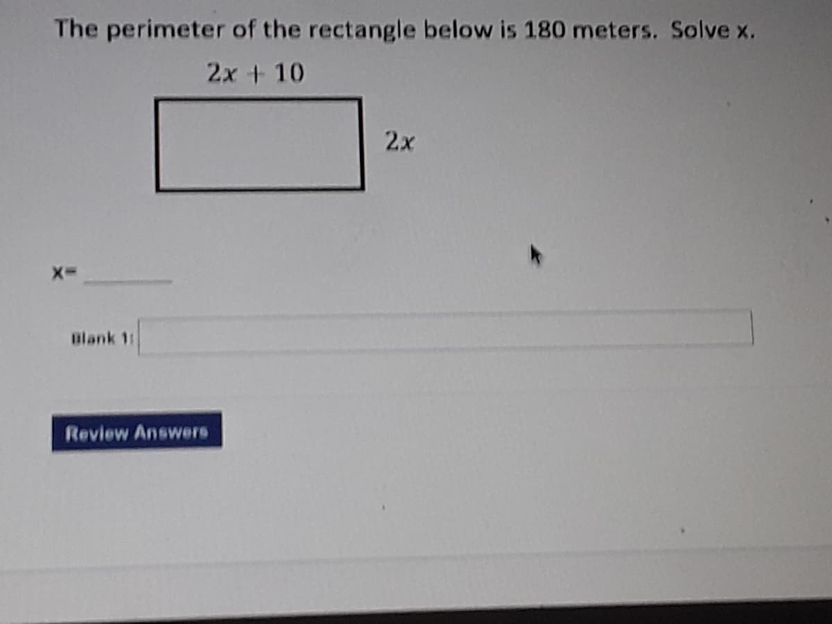 The perimeter of the rectangle below is 180 meters. Solve x.
2x + 10
2x
Blank 11
Review Answers
