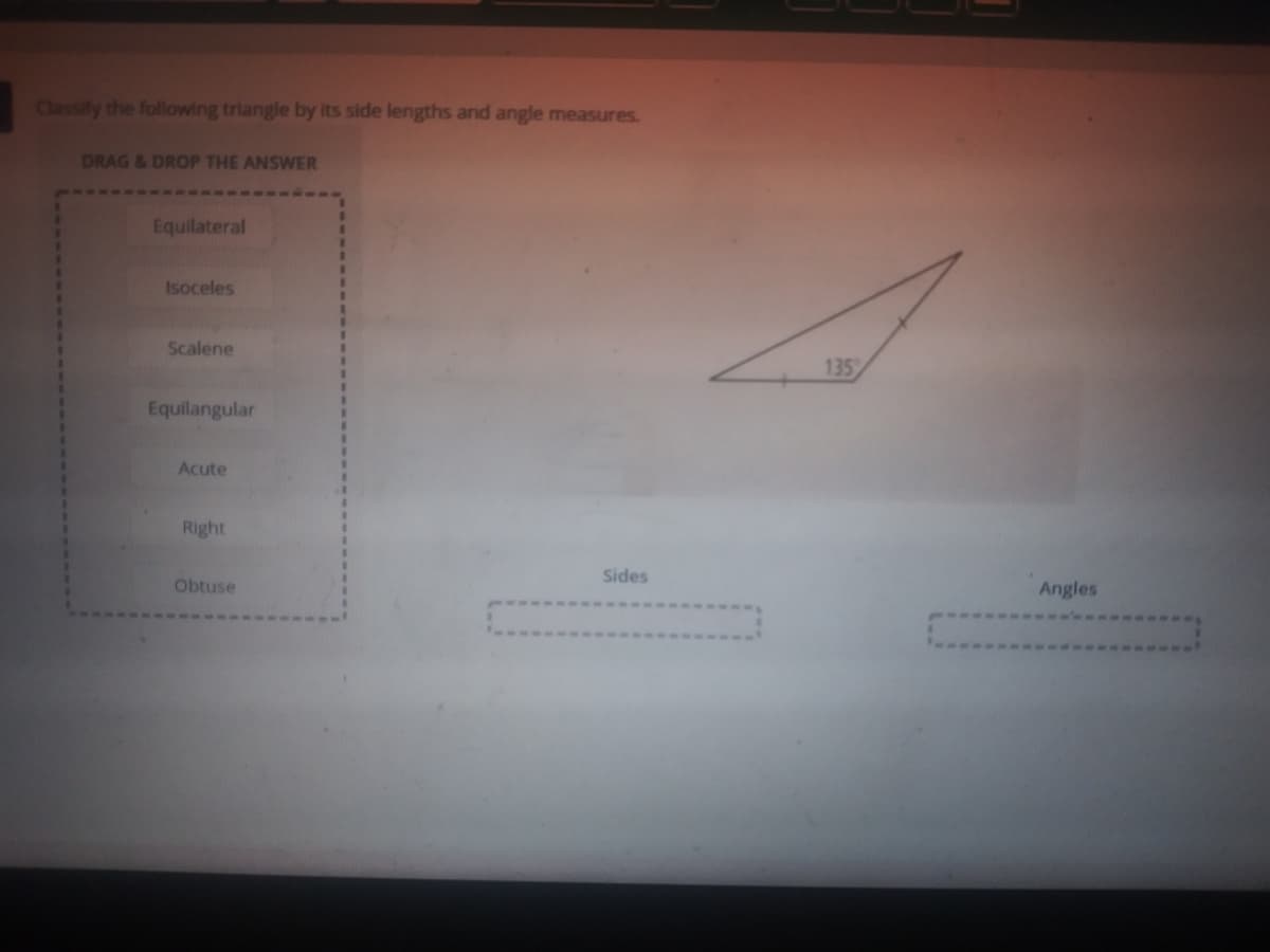 Classify the following triangle by its side lengths and angle measures.
DRAG &DROP THE ANSWER
Equilateral
Isoceles
Scalene
135
Equilangular
Acute
Right
Sides
Obtuse
Angles
