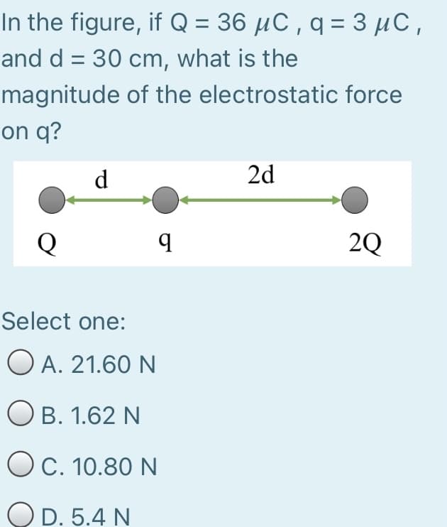 In the figure, if Q = 36 µC , q = 3 µC,
and d = 30 cm, what is the
magnitude of the electrostatic force
on q?
d
2d
Q
2Q
Select one:
O A. 21.60 N
O B. 1.62 N
OC. 10.80 N
OD. 5.4 N
