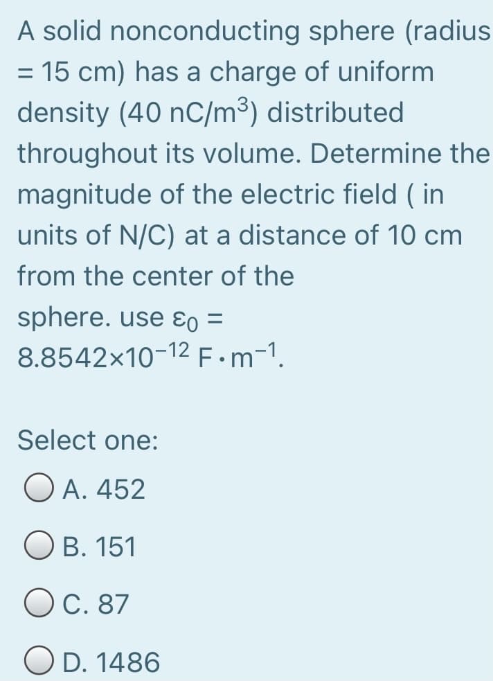 A solid nonconducting sphere (radius
= 15 cm) has a charge of uniform
density (40 nC/m³) distributed
%D
throughout its volume. Determine the
magnitude of the electric field ( in
units of N/C) at a distance of 10 cm
from the center of the
sphere. use ɛo =
%3D
8.8542×10-12F•M-1.
Select one:
O A. 452
Ов. 151
ОС. 87
O D. 1486
