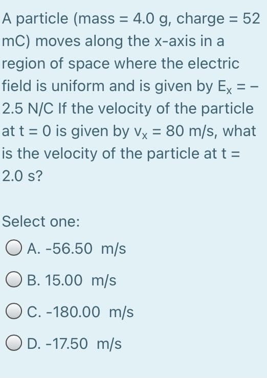 A particle (mass = 4.0 g, charge = 52
mC) moves along the x-axis in a
region of space where the electric
field is uniform and is given by Ex = -
2.5 N/C If the velocity of the particle
at t = 0 is given by vx = 80 m/s, what
is the velocity of the particle at t =
2.0 s?
Select one:
O A. -56.50 m/s
O B. 15.00 m/s
O C. -180.00 m/s
O D. -17.50 m/s
