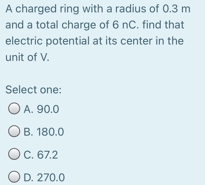 A charged ring with a radius of 0.3 m
and a total charge of 6 nC. find that
electric potential at its center in the
unit of V.
Select one:
O A. 90.0
O B. 180.0
O C. 67.2
O D. 270.0
