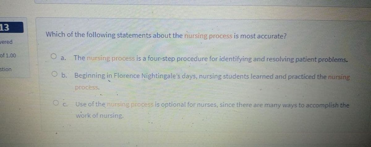 13
Which of the following statements about the nursing process is most accurate?
vered
The nursing process is a four-step procedure for identifying and resolving patient problems.
O a.
of 1.00
stion
O b. Beginning in Florence Nightingale's days, nursing students learned and practiced the nursing
process.
O c. Use of the nursing process is optional for nurses, since there are many ways to accomplish the
work of nursing.
