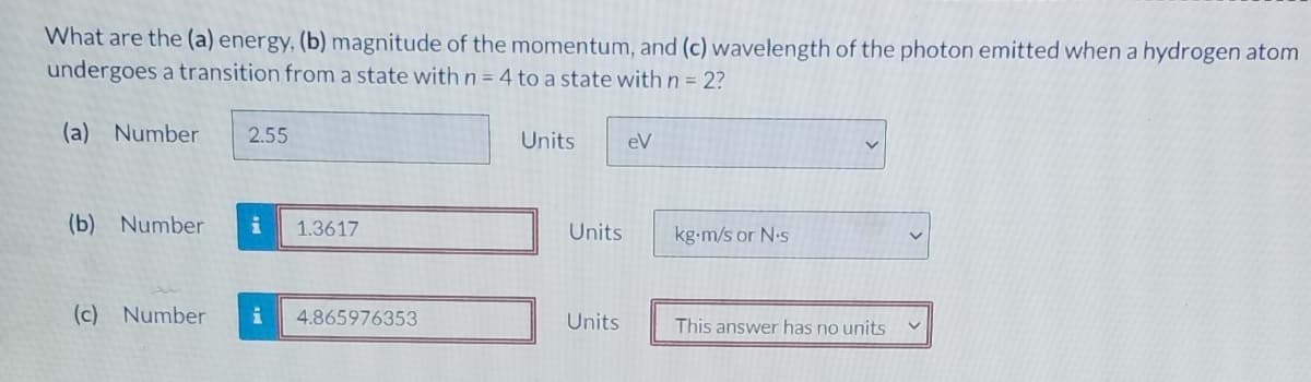 What are the (a) energy, (b) magnitude of the momentum, and (c) wavelength of the photon emitted when a hydrogen atom
undergoes a transition from a state with n = 4 to a state with n = 2?
(a) Number
2.55
Units
eV
(b) Number
1.3617
Units
kg-m/s or N-s
(c) Number
4.865976353
Units
This answer has no units
