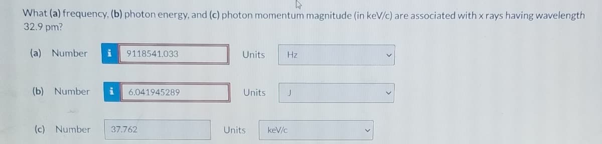 What (a) frequency, (b) photon energy, and (c) photon momentum magnitude (in keV/c) are associated with x rays having wavelength
32.9 pm?
(a) Number
i
9118541.033
Units
Hz
(b) Number
6.041945289
Units
J
(c) Number
37.762
Units
keV/c
