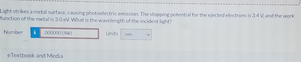 Light strikes a metal surface, causing photoelectric emission. The stopping potential for the ejected electrons is 3.4 V, and the work
function of the metal is 3.0 eV. What is the wavelength of the incident light?
Number
.0000001940
Units
nm
eTextbook and Media
