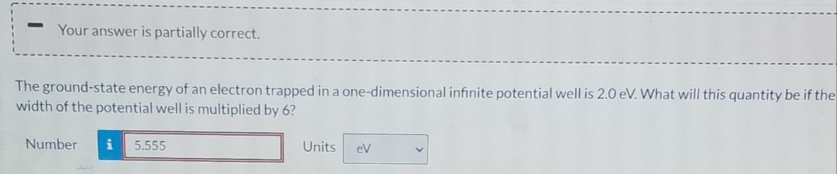 Your answer is partially correct.
The ground-state energy of an electron trapped in a one-dimensional infinite potential well is 2.0 eV. What will this quantity be if the
width of the potential well is multiplied by 6?
Number
5.555
Units
eV

