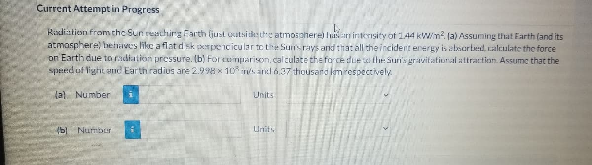 Current Attempt in Progress
Radiation from the Sun reaching Earth (just outside the atmosphere) has an intensity of 1.44 kW/m2. (a) Assuming that Earth (and its
atmosphere) behaves like a flat disk perpendicular to the Sun's rays and that all the incident energy is absorbed, calculate the force
on Earth due to radiation pressure. (b) For comparison, calculate the force due to the Sun's gravitational attraction. Assume that the
speed of light and Earth radius are 2.998 x 108 m/s and 6.37 thousand km respectively.
(a) Number
Units
(b) Number
Units
