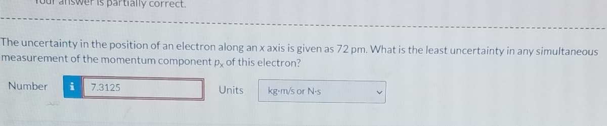 is partially correct.
The uncertainty in the position of an electron along an x axis is given as 72 pm. What is the least uncertainty in any simultaneous
measurement of the momentum component p, of this electron?
Number
7.3125
Units
kg-m/s or N-s
