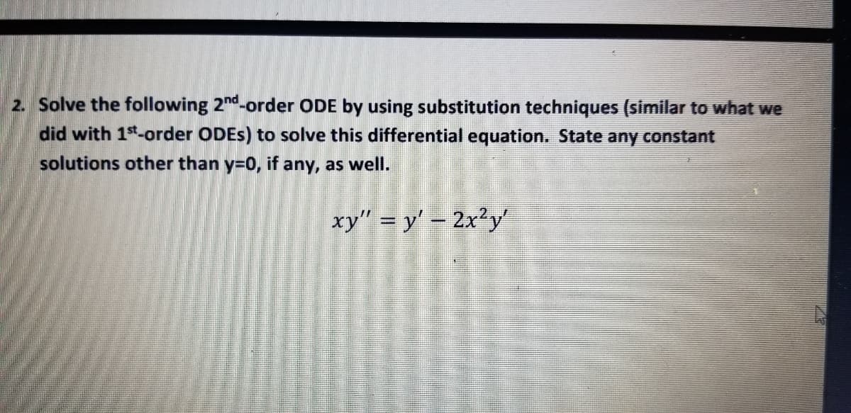 2. Solve the following 2nd-order ODE by using substitution techniques (similar to what we
did with 1st-order ODES) to solve this differential equation. State any constant
solutions other than y=0, if any, as well.
xy" = y' - 2x²y
