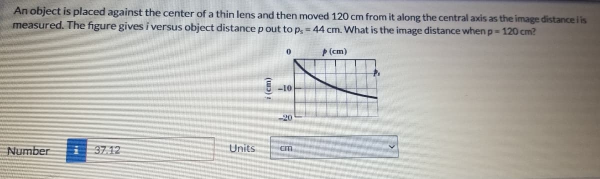 An object is placed against the center of a thin lens and then moved 120 cm from it along the central axis as the image distance i is
measured. The figure gives i versus object distancep out to p = 44 cm. What is the image distance when p= 120 cm?
P(cm)
E -10
-20
37.12
Units
cm
Number
