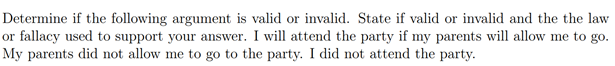 Determine if the following argument is valid or invalid. State if valid or invalid and the the law
or fallacy used to support your answer. I will attend the party if my parents will allow me to go.
My parents did not allow me to go to the party. I did not attend the party.

